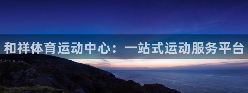 必一运动：和祥体育运动中心：一站式运动服务平台